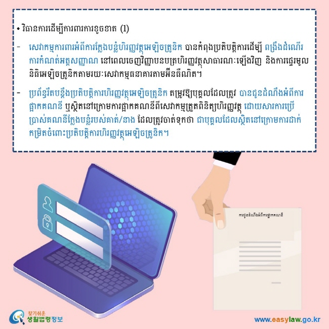 • វិធានការដើម្បីការពារការខូចខាត (1) សេវាកម្មការពារអំពីការក្លែងបន្លំហិរញ្ញវត្ថុអេឡិចត្រូនិក បានកំពុងប្រតិបតិ្តការដើម្បី ពង្រឹងដំណើរការកំណត់អត្តសញ្ញាណ នៅពេលចេញវិញ្ញាបនបត្រហិរញ្ញវត្ថុសាធារណៈឡើងវិញ និងការផ្ទេរមូលនិធិអេឡិចត្រូនិកតាមរយៈសេវាកម្មធនាគារតាមអ៊ីនធឺណិត។ ប្រព័ន្ធរឹតបន្តឹងប្រតិបត្តិការហិរញ្ញវត្ថុអេឡិចត្រូនិក តម្រូវឱ្យបុគ្គលដែលត្រូវ បានជូនដំណឹងអំពីការផ្អាកគណនី ឬស្ថិតនៅក្រោមការផ្អាកគណនីពីសេវាកម្មត្រួតពិនិត្យហិរញ្ញវត្ថុ ដោយសារការប្រើប្រាស់គណនីក្លែងបន្លំរបស់គាត់/នាង ដែលត្រូវចាត់ទុកថា ជាបុគ្គលដែលស្ថិតនៅក្រោមការដាក់កម្រិតចំពោះប្រតិបត្តិការហិរញ្ញវត្ថុអេឡិចត្រូនិក។